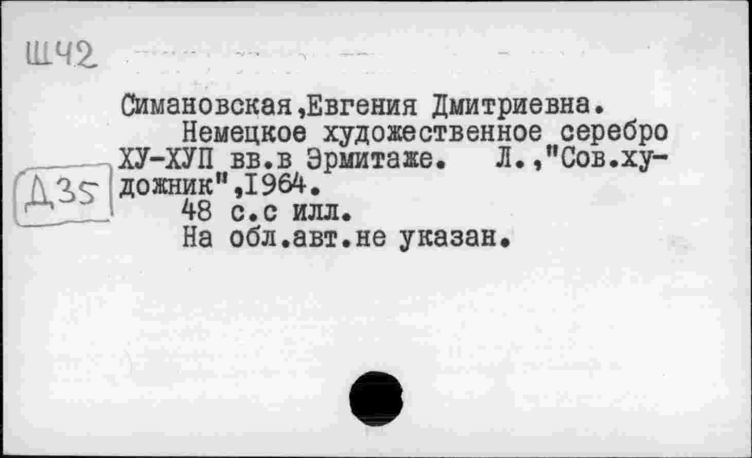 ﻿И1Ч2 - : ■
Симановская,Евгения Дмитриевна.
Немецкое художественное серебро ХУ-ХУП вв.в Эрмитаже. Л.,"Сов.ху-f\ 'le- дожник” ,1964.
1	48 с.с илл.
На обл.авт.не указан.